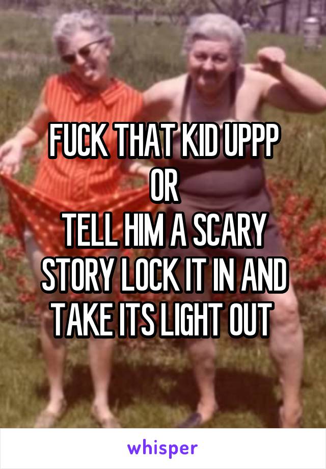 FUCK THAT KID UPPP
OR
TELL HIM A SCARY STORY LOCK IT IN AND TAKE ITS LIGHT OUT 