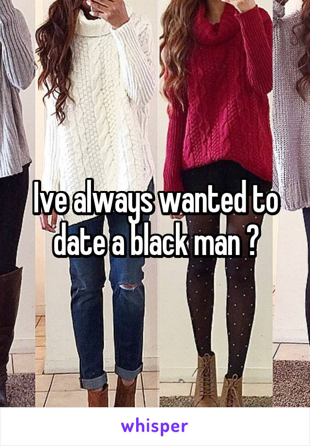 Ive always wanted to date a black man 😍