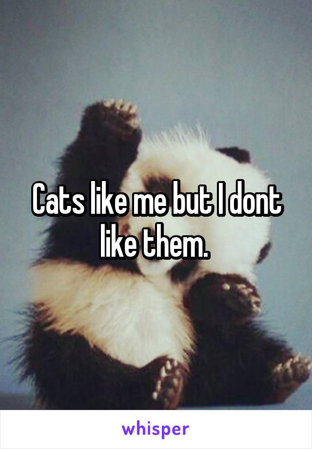 Cats like me but I dont like them. 