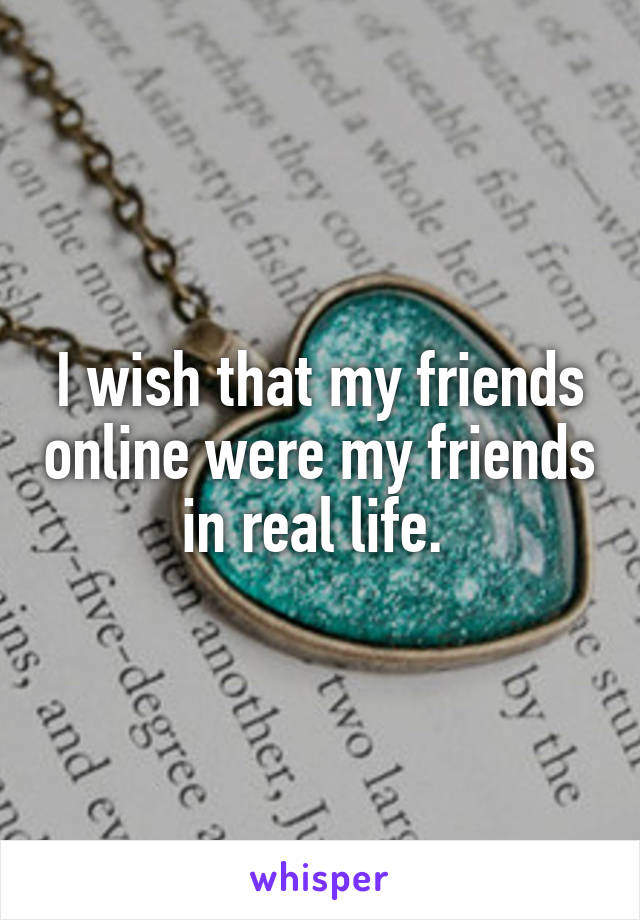 I wish that my friends online were my friends in real life. 