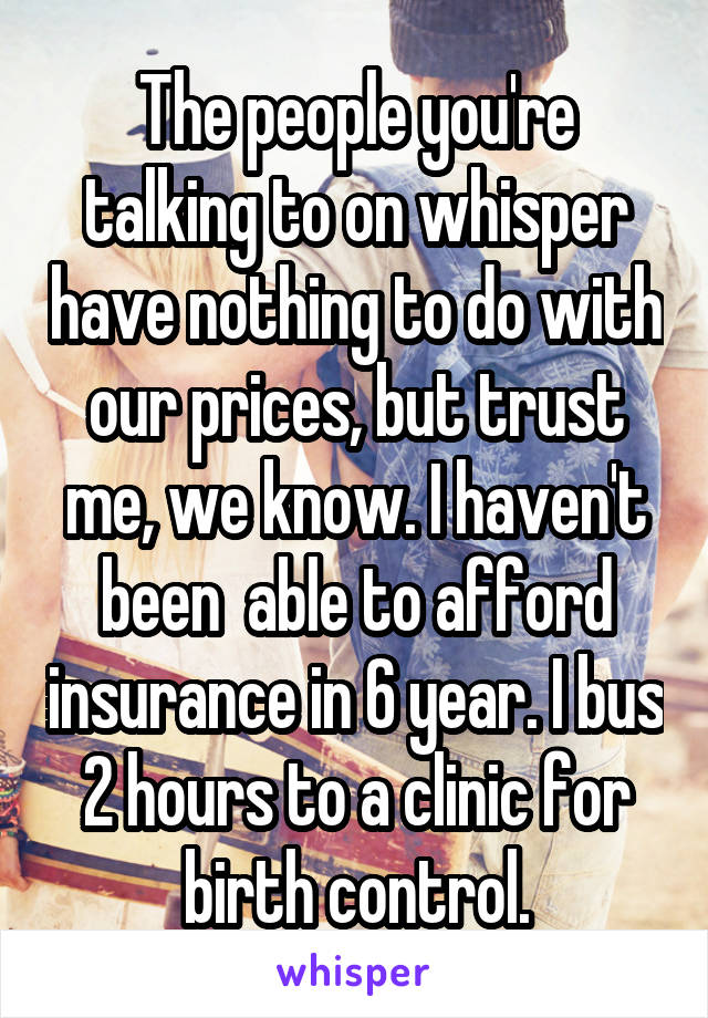 The people you're talking to on whisper have nothing to do with our prices, but trust me, we know. I haven't been  able to afford insurance in 6 year. I bus 2 hours to a clinic for birth control.