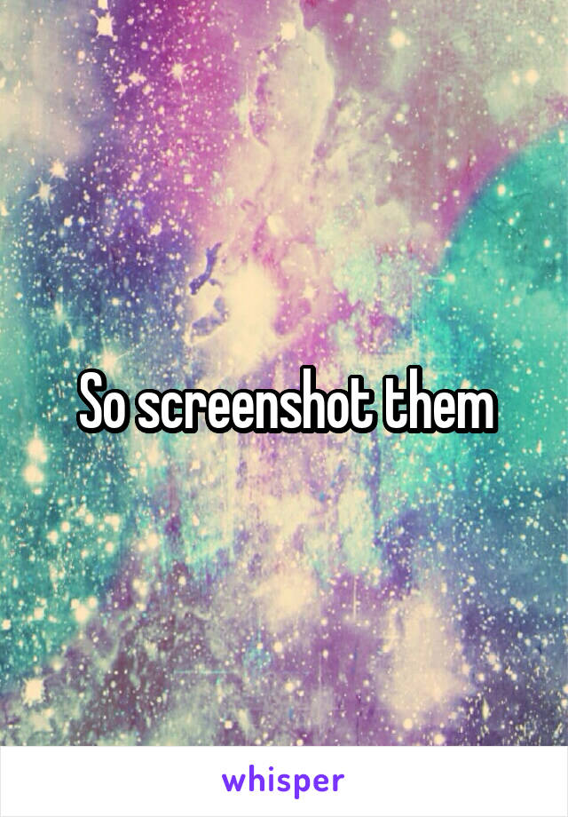 So screenshot them