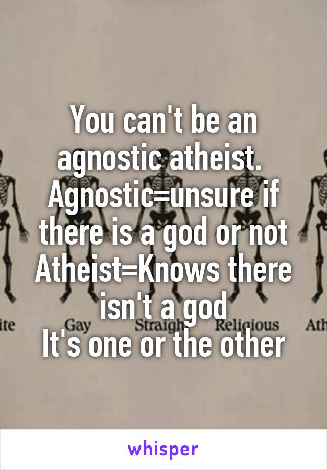 You can't be an agnostic atheist. 
Agnostic=unsure if there is a god or not
Atheist=Knows there isn't a god
It's one or the other