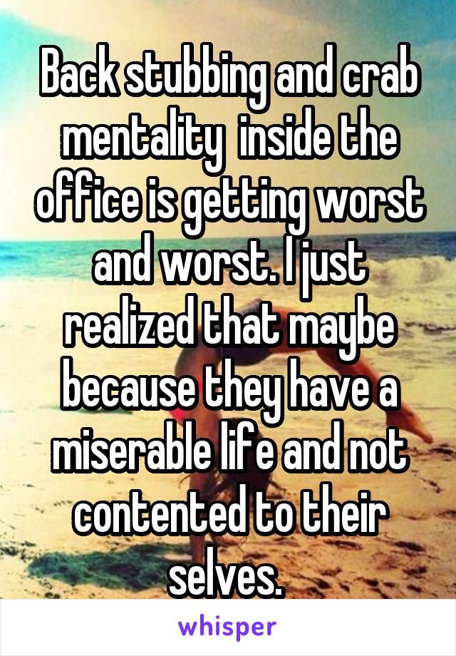 Back stubbing and crab mentality  inside the office is getting worst and worst. I just realized that maybe because they have a miserable life and not contented to their selves. 