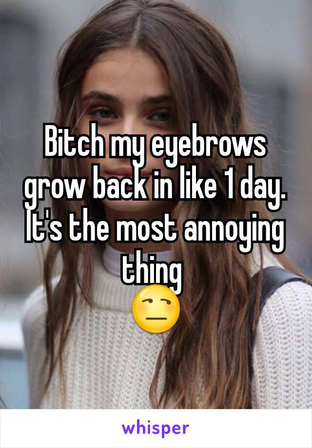 Bitch my eyebrows grow back in like 1 day.
It's the most annoying thing 
😒