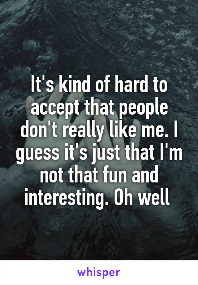 It's kind of hard to accept that people don't really like me. I guess it's just that I'm not that fun and interesting. Oh well 