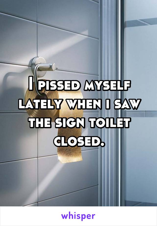 I pissed myself lately when i saw the sign toilet closed.