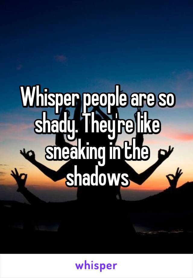 Whisper people are so shady. They're like sneaking in the shadows