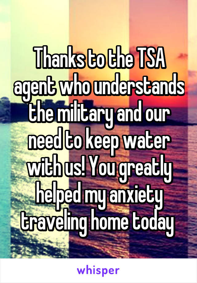 Thanks to the TSA agent who understands the military and our need to keep water with us! You greatly helped my anxiety traveling home today 