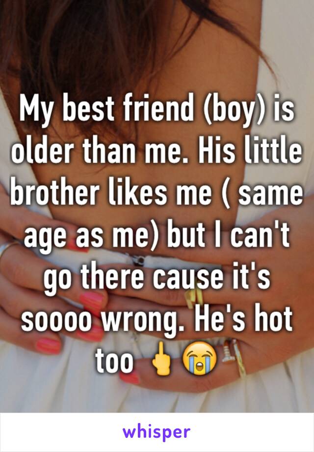 My best friend (boy) is older than me. His little brother likes me ( same age as me) but I can't go there cause it's soooo wrong. He's hot too 🖕😭