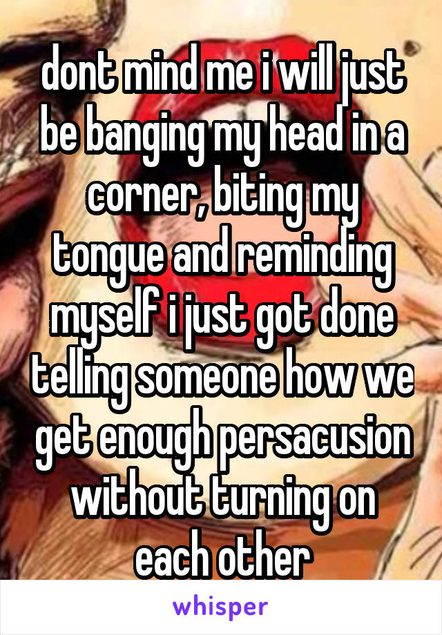 dont mind me i will just be banging my head in a corner, biting my tongue and reminding myself i just got done telling someone how we get enough persacusion without turning on each other