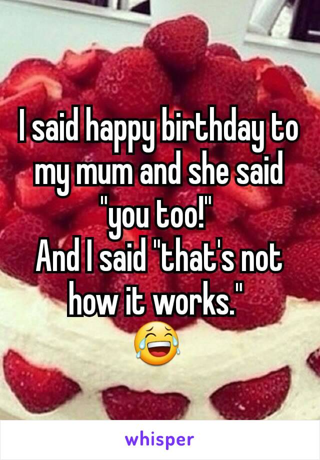 I said happy birthday to my mum and she said "you too!" 
And I said "that's not how it works." 
😂 