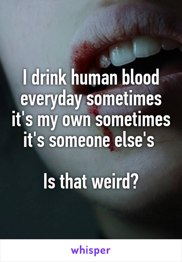 I drink human blood everyday sometimes it's my own sometimes it's someone else's 

Is that weird?