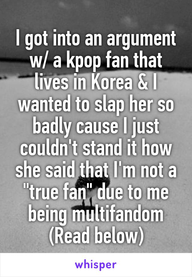 I got into an argument w/ a kpop fan that lives in Korea & I wanted to slap her so badly cause I just couldn't stand it how she said that I'm not a "true fan" due to me being multifandom
(Read below)