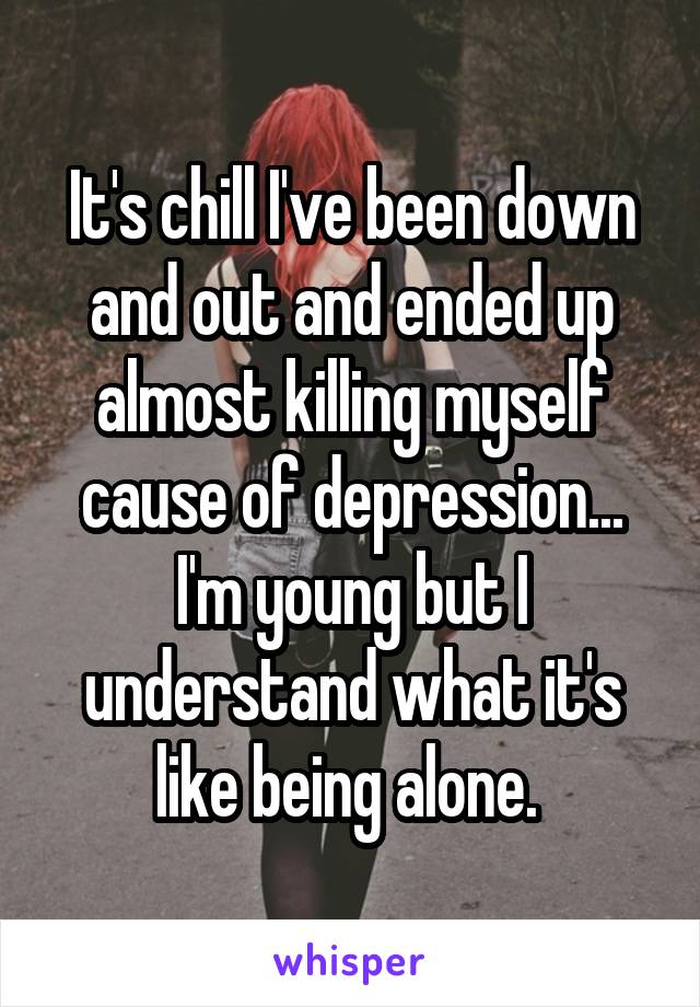 It's chill I've been down and out and ended up almost killing myself cause of depression... I'm young but I understand what it's like being alone. 