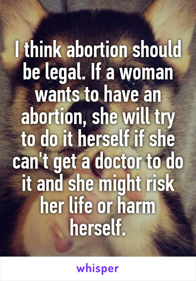 I think abortion should be legal. If a woman wants to have an abortion, she will try to do it herself if she can't get a doctor to do it and she might risk her life or harm herself.