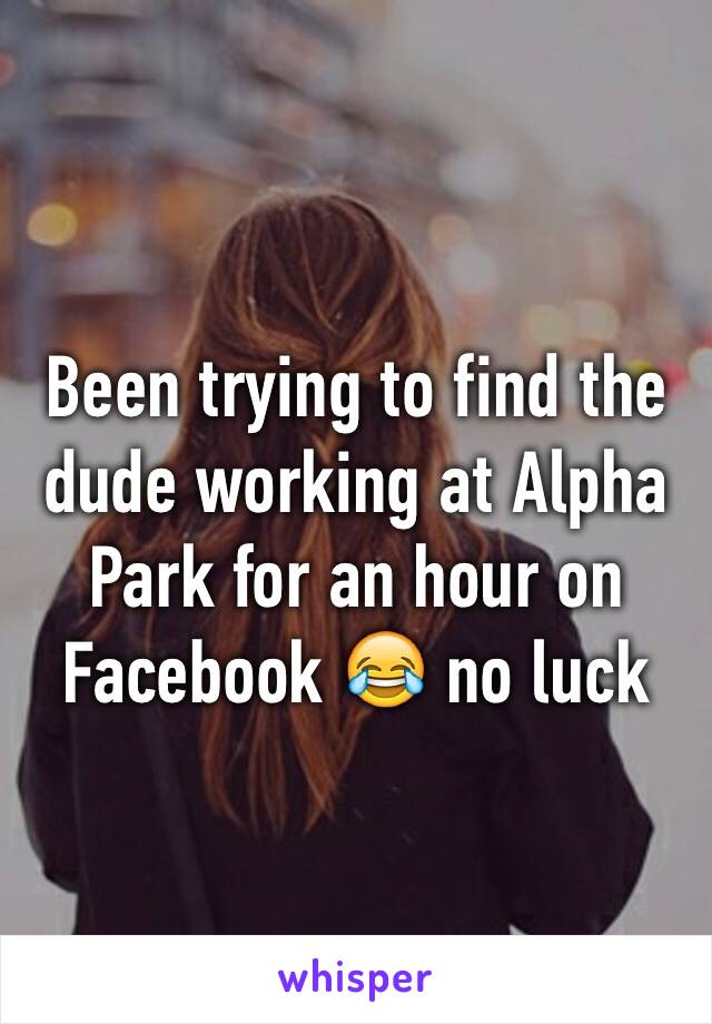 Been trying to find the dude working at Alpha Park for an hour on Facebook 😂 no luck