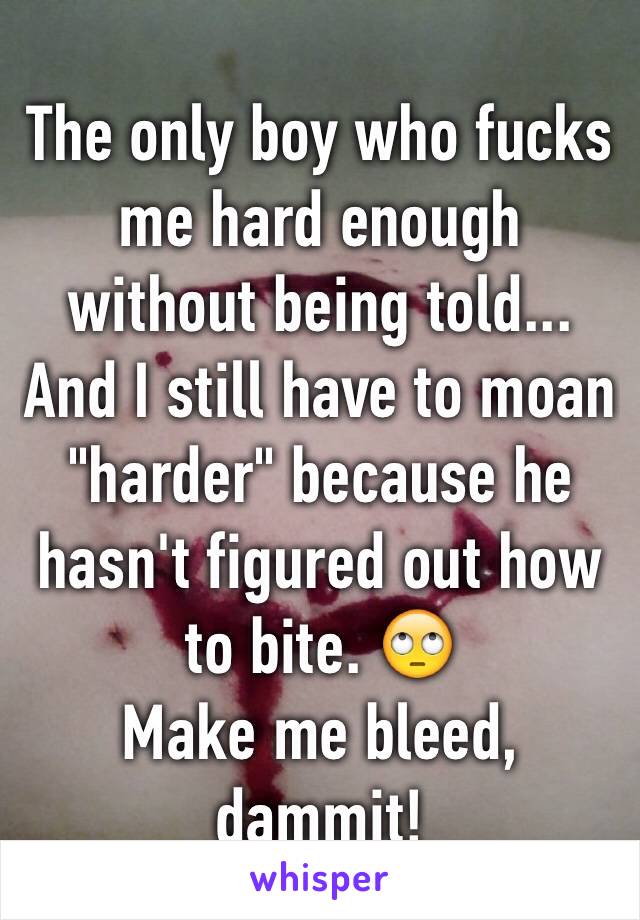 The only boy who fucks me hard enough without being told...
And I still have to moan "harder" because he hasn't figured out how to bite. 🙄
Make me bleed, dammit!