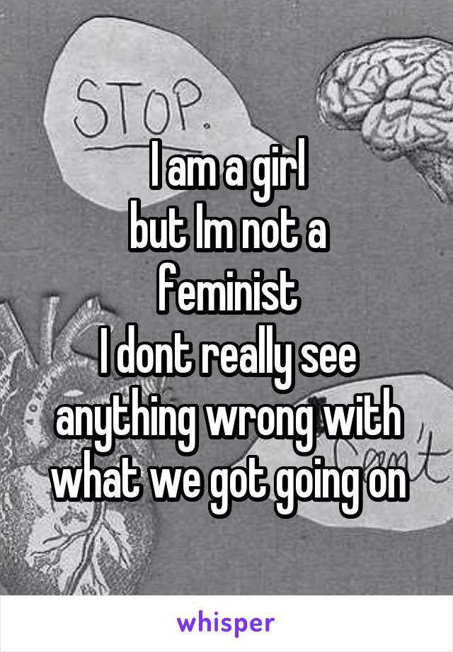 I am a girl
but Im not a
feminist
I dont really see anything wrong with what we got going on