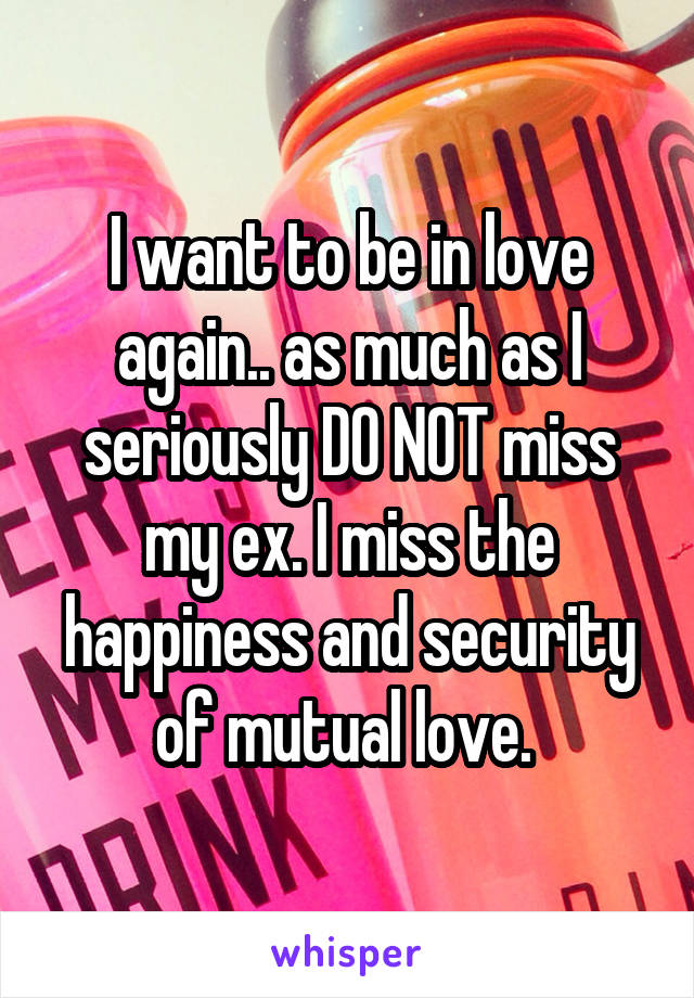 I want to be in love again.. as much as I seriously DO NOT miss my ex. I miss the happiness and security of mutual love. 