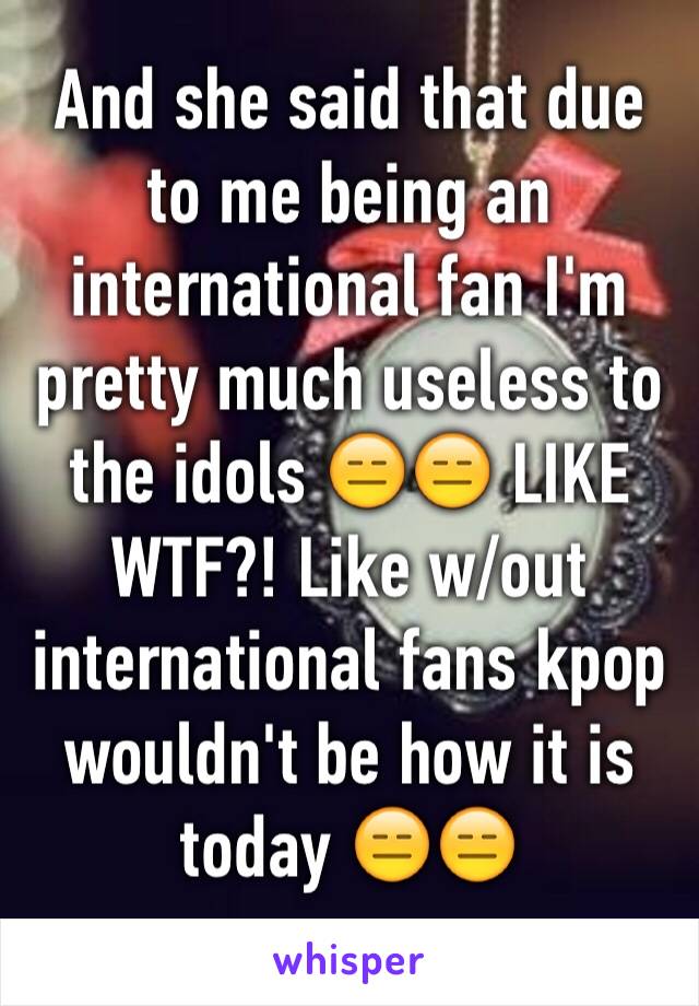 And she said that due to me being an international fan I'm pretty much useless to the idols 😑😑 LIKE WTF?! Like w/out international fans kpop wouldn't be how it is today 😑😑
