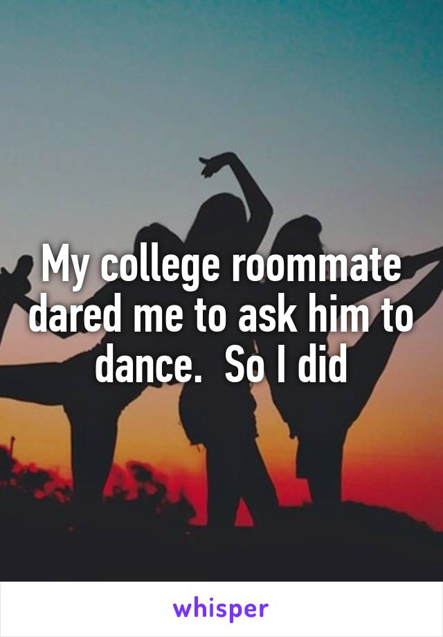 My college roommate dared me to ask him to dance.  So I did