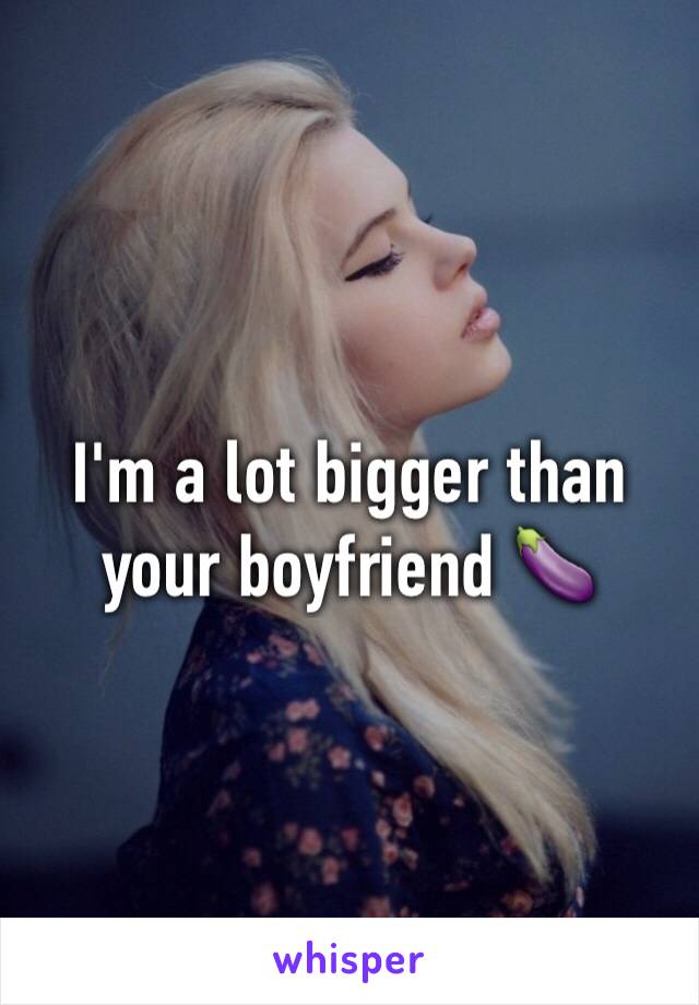 I'm a lot bigger than your boyfriend 🍆