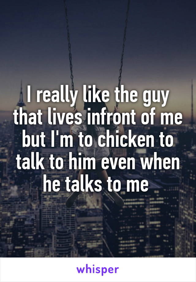 I really like the guy that lives infront of me but I'm to chicken to talk to him even when he talks to me 