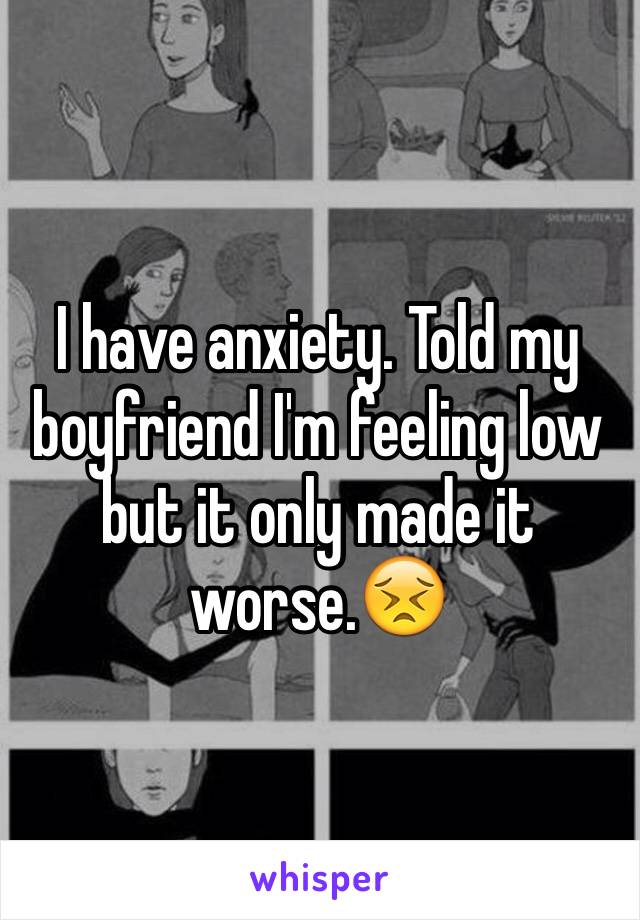 I have anxiety. Told my boyfriend I'm feeling low but it only made it worse.😣