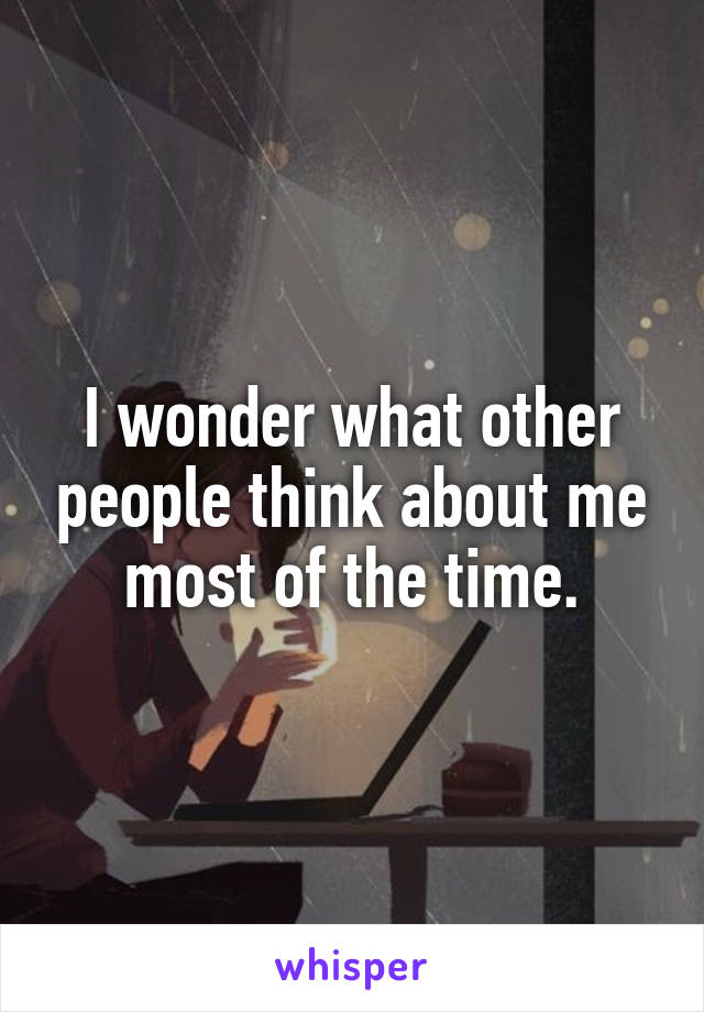 I wonder what other people think about me most of the time.