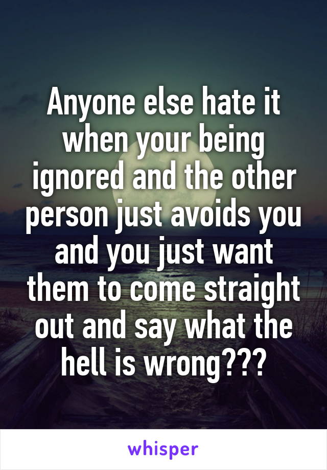 Anyone else hate it when your being ignored and the other person just avoids you and you just want them to come straight out and say what the hell is wrong???