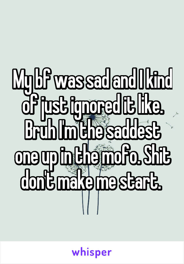 My bf was sad and I kind of just ignored it like. Bruh I'm the saddest one up in the mofo. Shit don't make me start. 