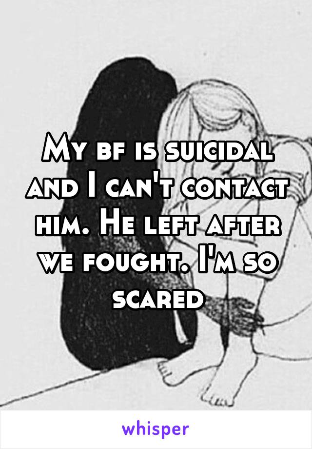 My bf is suicidal and I can't contact him. He left after we fought. I'm so scared