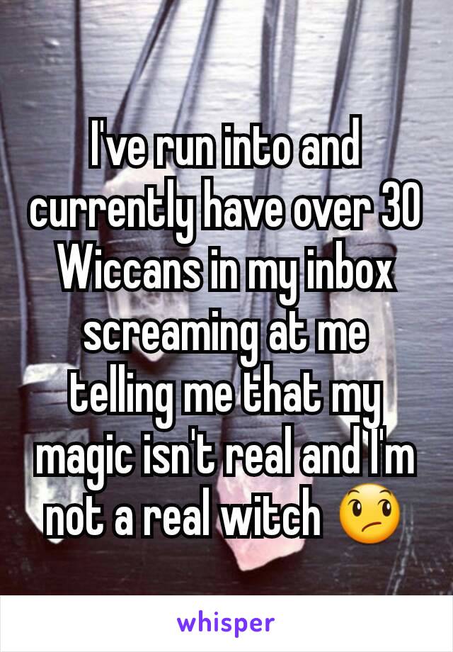 I've run into and currently have over 30 Wiccans in my inbox screaming at me telling me that my magic isn't real and I'm not a real witch 😞