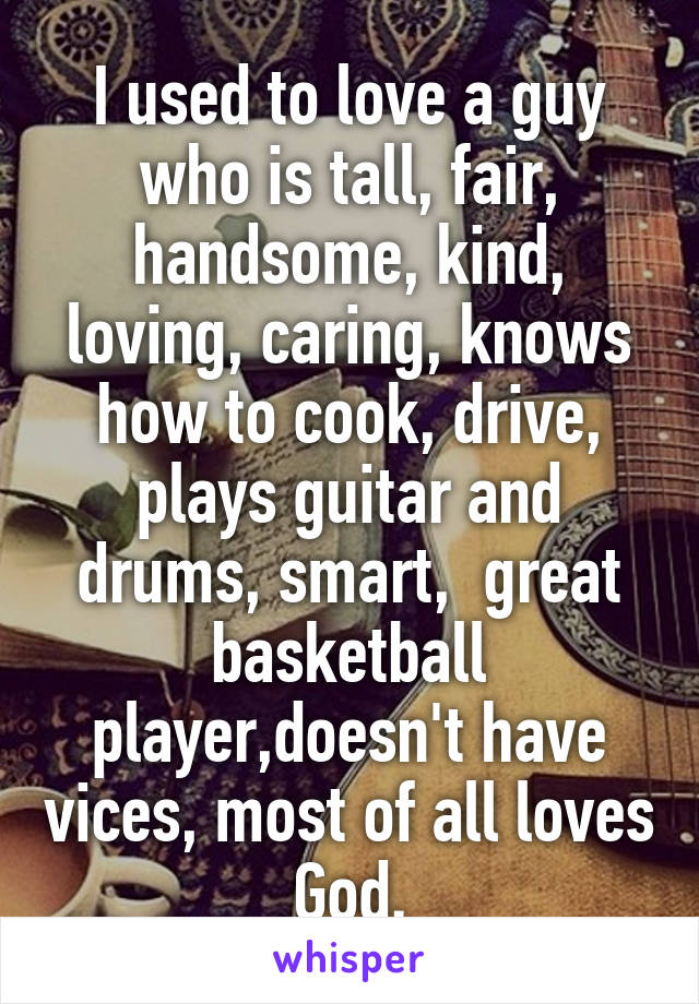 I used to love a guy who is tall, fair, handsome, kind, loving, caring, knows how to cook, drive, plays guitar and drums, smart,  great basketball player,doesn't have vices, most of all loves God.