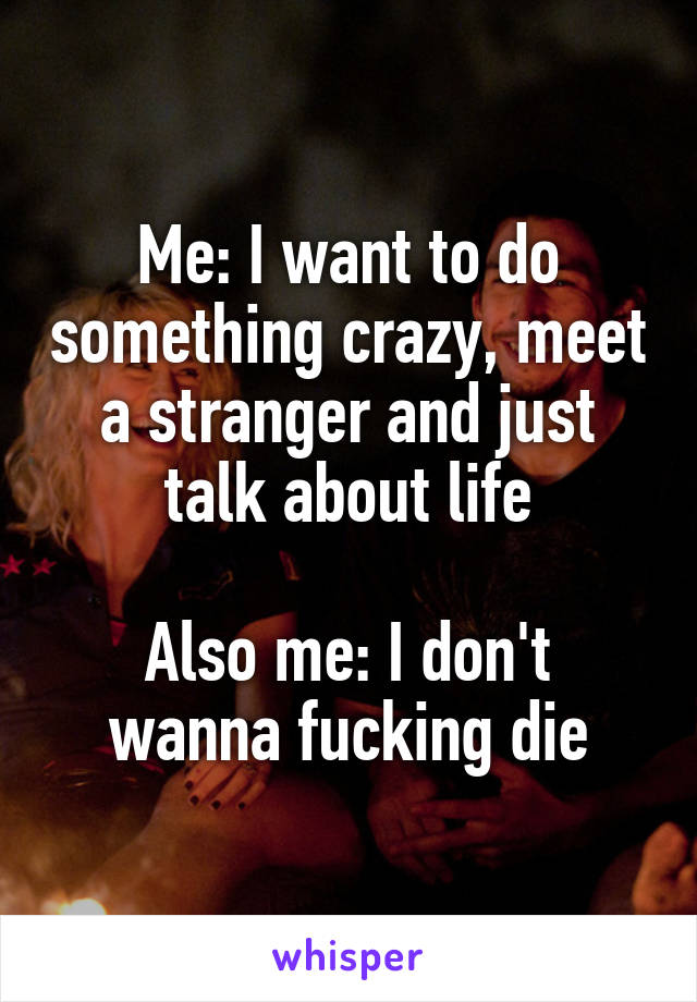 Me: I want to do something crazy, meet a stranger and just talk about life

Also me: I don't wanna fucking die