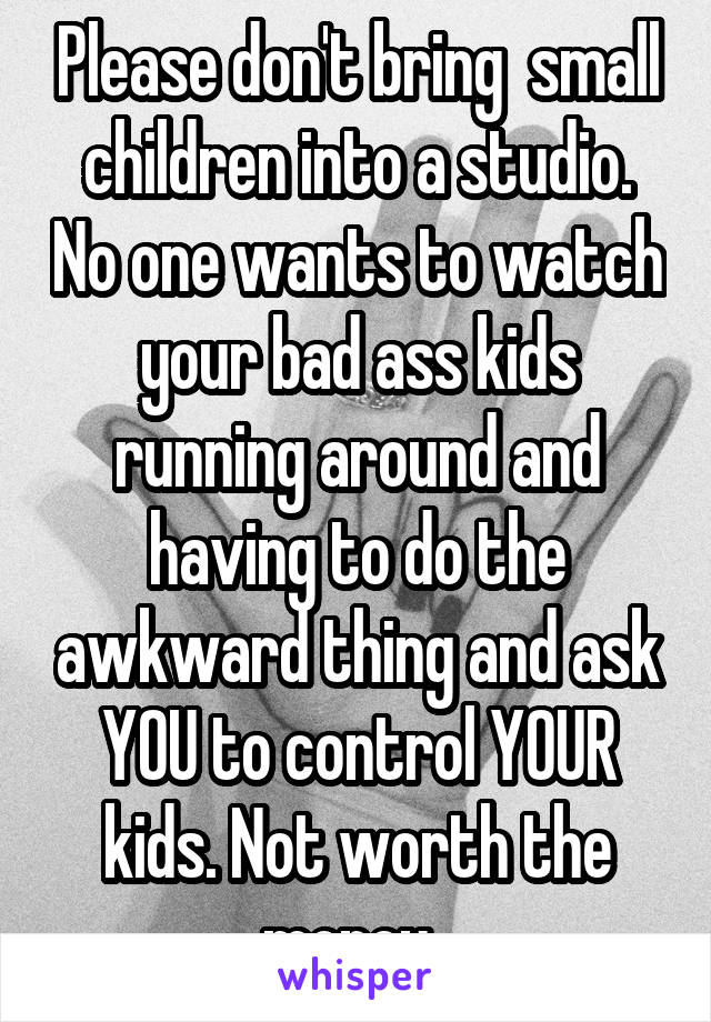 Please don't bring  small children into a studio. No one wants to watch your bad ass kids running around and having to do the awkward thing and ask YOU to control YOUR kids. Not worth the money. 