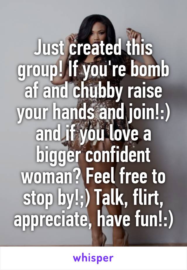 Just created this group! If you're bomb af and chubby raise your hands and join!:) and if you love a bigger confident woman? Feel free to stop by!;) Talk, flirt, appreciate, have fun!:)