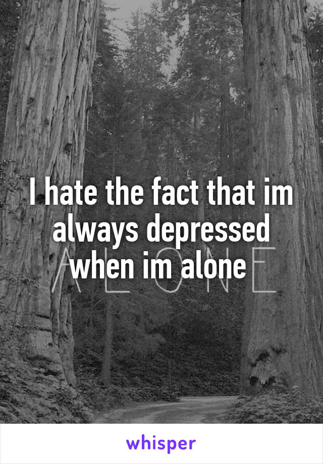 I hate the fact that im always depressed when im alone 