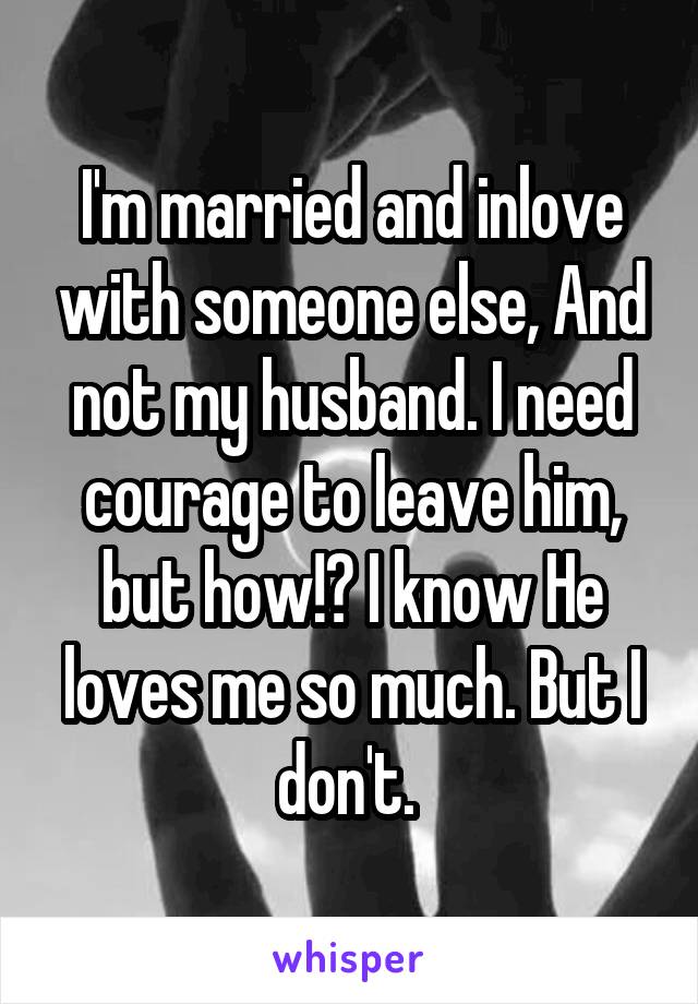 I'm married and inlove with someone else, And not my husband. I need courage to leave him, but how!? I know He loves me so much. But I don't. 