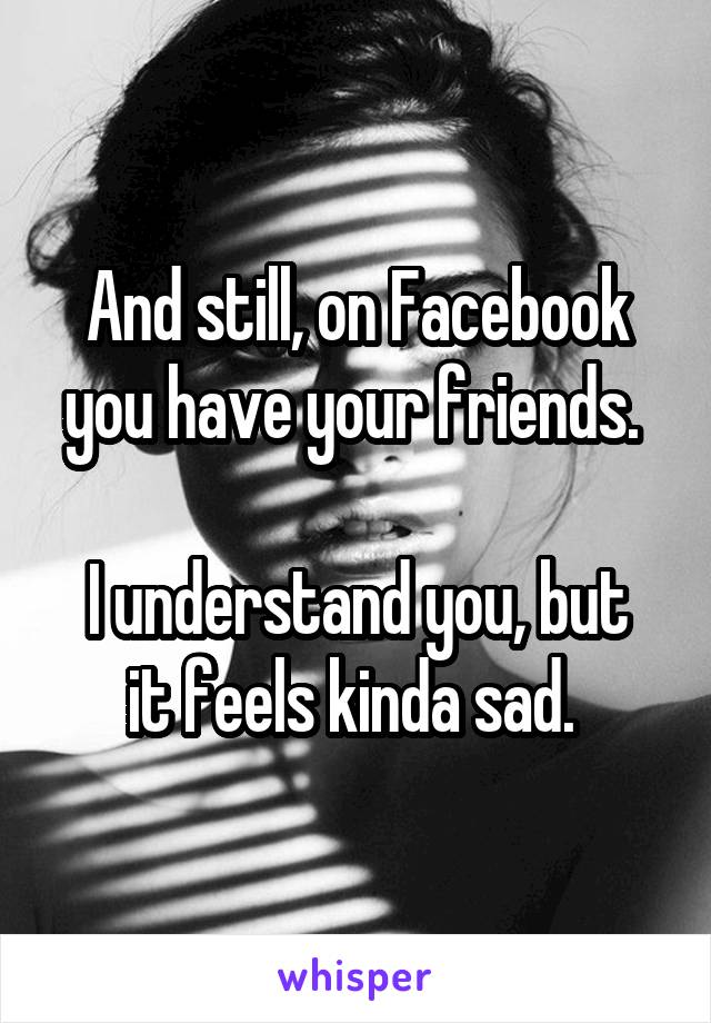 And still, on Facebook you have your friends. 

I understand you, but it feels kinda sad. 