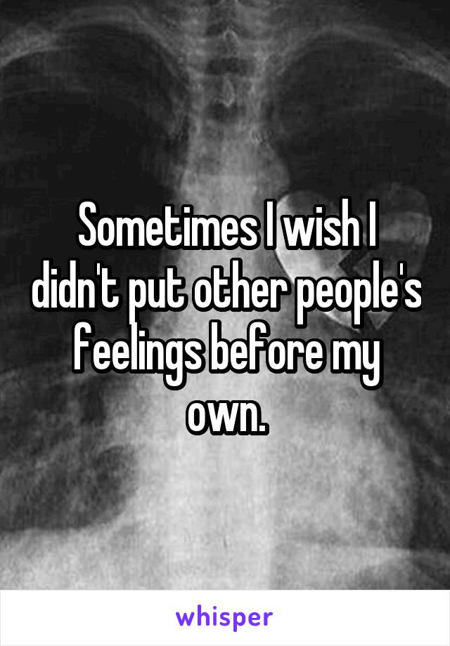 Sometimes I wish I didn't put other people's feelings before my own.