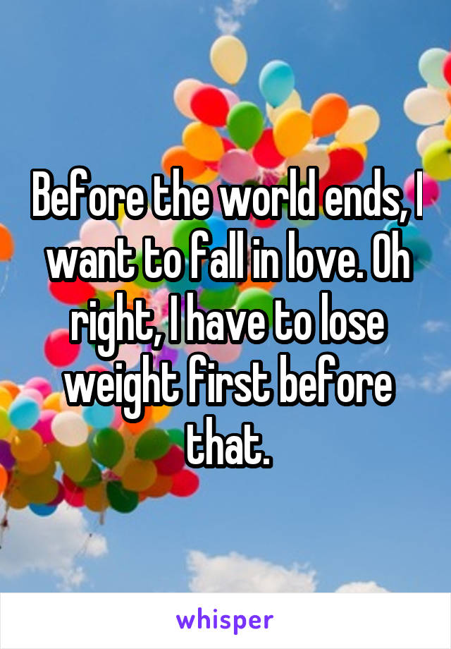 Before the world ends, I want to fall in love. Oh right, I have to lose weight first before that.