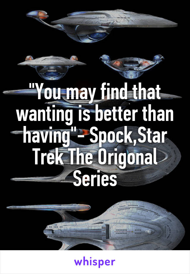 "You may find that wanting is better than having"- Spock,Star Trek The Origonal Series