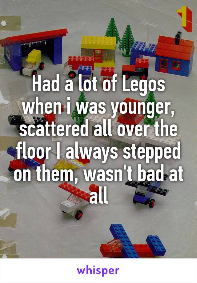Had a lot of Legos when i was younger, scattered all over the floor I always stepped on them, wasn't bad at all