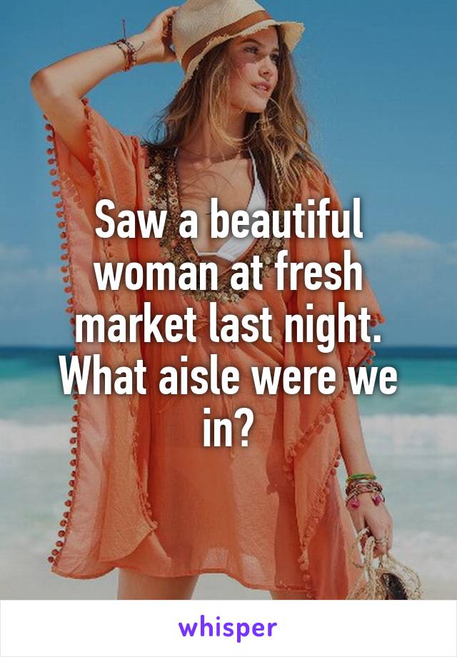 Saw a beautiful woman at fresh market last night. What aisle were we in?