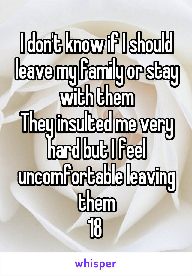 I don't know if I should leave my family or stay with them
They insulted me very hard but I feel uncomfortable leaving them
18 