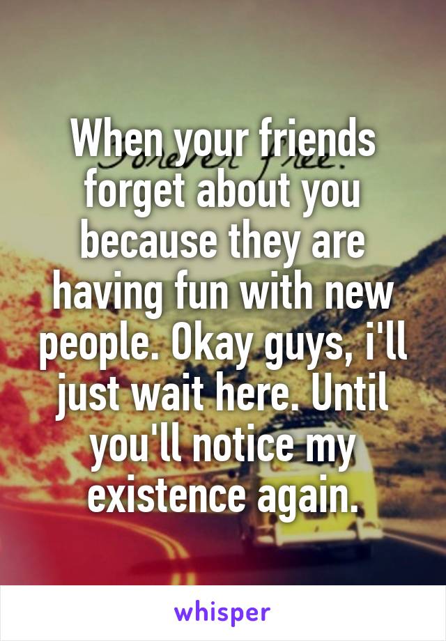 When your friends forget about you because they are having fun with new people. Okay guys, i'll just wait here. Until you'll notice my existence again.