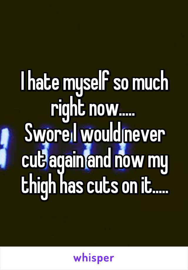 I hate myself so much right now..... 
Swore I would never cut again and now my thigh has cuts on it.....