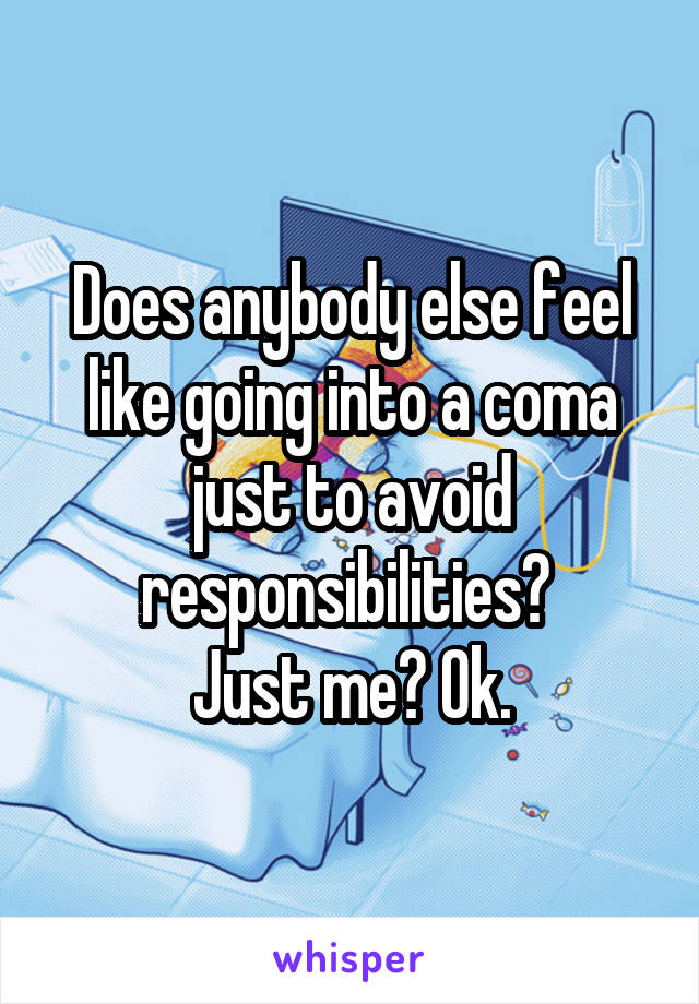 Does anybody else feel like going into a coma just to avoid responsibilities? 
Just me? Ok.